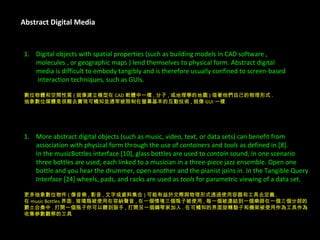 Abstract Digital Media Digital objects with spatial properties (such as building models in CAD software ,  molecules , or geographic maps ) lend themselves to physical form. Abstract digital  media is difficult to embody tangibly and is therefore usually confined to screen-based   interaction techniques, such as GUIs. 數位物體和空間性質 ( 就像建立模型在 CAD 軟體中一樣 , 分子 , 或地理學的地圖 ) 借著他們自己的物理形式 . 抽象數位媒體是很難去實現可觸知並通常被限制在螢幕基本的互動技術 , 就像 GUI 一樣 . More abstract digital objects (such as music, video, text, or data sets) can benefit from  association with physical form through the use of  containers  and  tools  as defined in [8].  In the musicBottles interface [10], glass bottles are used to  contain  sound, in one scenario  three bottles are used, each linked to a musician in a three-piece jazz ensemble. Open one  bottle and you hear the drummer, open another and the pianist joins in. In the Tangible Query  Interface [24] wheels, pads, and racks are used as  tools  for parametric viewing of a data set. 更多抽象數位物件 ( 像音樂 , 影音 , 文字或資料集合 ) 可能有益於交際與物理形式透過使用容器和工具去定義 . 在 music Bottles 界面 , 玻璃瓶被使用在容納聲音 , 在一個情境三個瓶子被使用 , 每一個被連結到一個樂師在一個三個分部的 爵士合奏中 . 打開一個瓶子你可以聽到鼓手 , 打開另一個鋼琴家加入 . 在可觸知的界面旋轉墊子和機架被使用作為工具作為 收集參數觀察的工具 