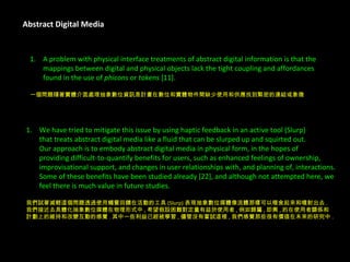 Abstract Digital Media A problem with physical interface treatments of abstract digital information is that the  mappings between digital and physical objects lack the tight coupling and affordances  found in the use of  phicons  or  tokens  [11]. 一個問題隨著實體介面處理抽象數位資訊是計畫在數位和實體物件間缺少使用和供應找到緊密的連結或象徵 . We have tried to mitigate this issue by using haptic feedback in an active tool (Slurp)  that treats abstract digital media like a fluid that can be slurped up and squirted out.  Our approach is to embody abstract digital media in physical form, in the hopes of  providing difficult-to-quantify benefits for users, such as enhanced feelings of ownership,  improvisational support, and changes in user relationships with, and planning of, interactions.  Some of these benefits have been studied already [22], and although not attempted here, we  feel there is much value in future studies. 我們試著減輕這個問題透過使用觸覺回饋在活動的工具 (Slurp) 表現抽象數位媒體像流體那樣可以啜食起來和噴射出去 . 我們接近去具體化抽象數位媒體在物理形式中 , 希望假設困難對定量有益於使用者 , 例如歸屬 , 即興 , 的在使用者關係和 計劃上的維持和改變互動的感覺 . 其中一些利益已經被學習 , 儘管沒有嘗試這裡 , 我們感覺那些很有價值在未來的研究中 . 