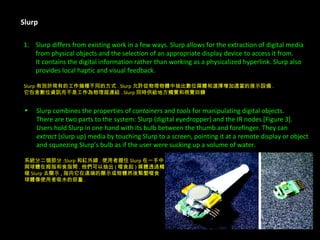 Slurp Slurp differs from existing work in a few ways. Slurp allows for the extraction of digital media  from physical objects and the selection of an appropriate display device to access it from.  It contains the digital information rather than working as a physicalized hyperlink. Slurp also  provides local haptic and visual feedback. Slurp 有別於現有的工作幾種不同的方式 . Slurp 允許從物理物體中抽出數位媒體和選擇增加適當的展示設備 . 它包含數位資訊而不是工作為物理超連結 . Slurp 同時供給地方觸覺和視覺回饋 Slurp combines the properties of  containers  and  tools  for manipulating digital objects.  There are two parts to the system: Slurp (digital eyedropper) and the IR nodes [Figure 3].  Users hold Slurp in one hand with its bulb between the thumb and forefinger. They can  extract  (slurp up) media by touching Slurp to a screen, pointing it at a remote display or object  and squeezing Slurp’s bulb as if the user were sucking up a volume of water. 系統分二個部分 :Slurp 和紅外線 . 使用者握住 Slurp 在一手中 與球體在拇指和食指間 . 他們可以抽出 ( 啜食起 ) 媒體透過觸 碰 Slurp 去顯示 , 指向它在遠端的顯示或物體然後緊壓啜食 球體像使用者吸水的容量 . 