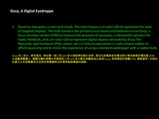 Slurp, A Digital Eyedroppe Slurp has two parts, a stem and a bulb. The stem houses a tri-color LED to represent the state  of targeted displays. The bulb contains the printed circuit board and batteries to run Slurp, a  force sensitive resistor (FSR) to measure the pressure of squeezes, a vibrotactile actuator for  haptic feedback, and a tri-color LED to represent digital objects extracted by Slurp.The  Physically rigid hardware (PCB, sensor, etc.) is fully encapsulated in a soft silicone rubber to  afford squeezing and to mimic the experience of using a standard eyedropper with a rubber bulb. Slurp 有二部分 , 柄和燈泡 . 柄安置一個三色 LED 表示被瞄準的顕示狀態 . 燈泡包含電路板和電池執行啜食敏感的電阻器 (FSR) 去測量擠壓壓力 , 觸覺回饋的感觸式作動器和三色 LED 表示數位物體被抽出透過 Slurp. 物理精密的硬體 (PCB, 傳感器等 ) 在軟的 矽膠允分的被緊壓和仿造使用與橡膠燈泡的標準點眼藥器的經驗 . 