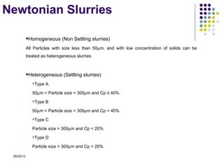 Newtonian Slurries

            Homogeneous      (Non Settling slurries)
            All Particles with size less than 50µm, and with low concentration of solids can be
            treated as heterogeneous slurries.



            Heterogeneous     (Settling slurries)
               Type   A

               50µm < Particle size < 300µm and Cp ≤ 40%
               Type   B

               50µm < Particle size < 300µm and Cp > 40%
               Type   C

               Particle size > 300µm and Cp < 20%
               Type   D

               Particle size > 300µm and Cp > 20%

 06/05/12
 