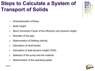 Steps to Calculate a System of
Transport of Solids

      1.    Characterization of flows.

      2.    Static height.

      3.    Slurry Correction Factor of the efficiency and dynamic height.

      4.    Diameter of the pipe.

      5.    Determination of Settling velocity.

      6.    Calculation of head losses.

      7.    Calculation of total dynamic height (TDH).

      8.    Selection of the pump and the material.

      9.    Determination of the operating speed

 06/05/12
 