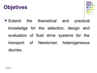 Objetives

   Extend      the   theoretical   and   practical
    knowledge for the selection, design and
    evaluation of fluid drive systems for the
    transport    of   Newtonian     heterogeneous
    slurries.



06/05/12
 