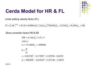 Cerda Model for HR & FL
Limite settling velocity factor (FL)

       [                                             ] [
Fl = 1.4Cv0.045 + ( 0.18 + 0.006 ln ( Cv ) ) ln ( d 50 ) * 0.042d 50 − 0.218d 50 + 0.265d 50 + .96
                                                                  3           2
                                                                                                     ]
Slurry correction factor HR & ER

                    HR = a( c ln( d 50 ) + d ) + 1
                    where :
                    a = −0.1605C p + .000466
                         ρs
                    b=
                         ρl
                    c = 0.0133b 3 − 0.1785b 2 + 1.0555b − 0.8232
                    d = .04630b 3 − 0.6361b 2 + 3.8714b − 2.9632
06/05/12
 