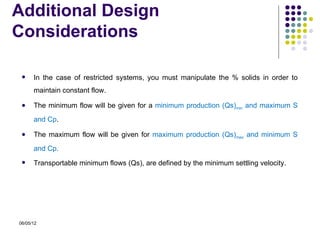 Additional Design
Considerations

     In the case of restricted systems, you must manipulate the % solids in order to
      maintain constant flow.

     The minimum flow will be given for a minimum production (Qs)min and maximum S
      and Cp.

     The maximum flow will be given for maximum production (Qs)max and minimum S
      and Cp.
     Transportable minimum flows (Qs), are defined by the minimum settling velocity.




06/05/12
 