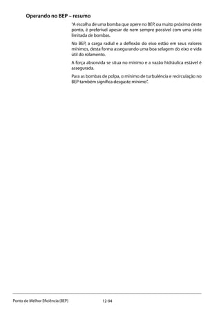 12-94Ponto de Melhor Eficiência (BEP)
Operando no BEP – resumo
“A escolha de uma bomba que opere no BEP, ou muito próximo deste
ponto, é preferível apesar de nem sempre possível com uma série
limitada de bombas.
No BEP, a carga radial e a deflexão do eixo estão em seus valores
mínimos, desta forma assegurando uma boa selagem do eixo e vida
útil do rolamento.
A força absorvida se situa no mínimo e a vazão hidráulica estável é
assegurada.
Para as bombas de polpa, o mínimo de turbulência e recirculação no
BEP também significa desgaste mínimo”.
 