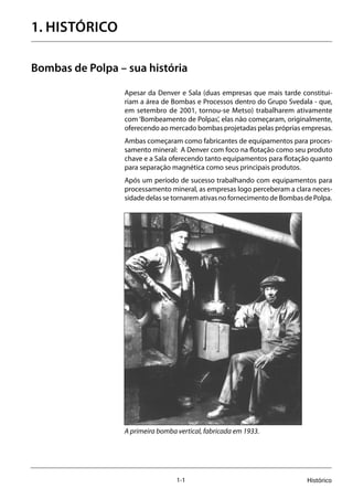 1-1 Histórico
1. HISTÓRICO
Bombas de Polpa – sua história
Apesar da Denver e Sala (duas empresas que mais tarde constitui-
riam a área de Bombas e Processos dentro do Grupo Svedala - que,
em setembro de 2001, tornou-se Metso) trabalharem ativamente
com ‘Bombeamento de Polpas’, elas não começaram, originalmente,
oferecendo ao mercado bombas projetadas pelas próprias empresas.
Ambas começaram como fabricantes de equipamentos para proces-
samento mineral: A Denver com foco na flotação como seu produto
chave e a Sala oferecendo tanto equipamentos para flotação quanto
para separação magnética como seus principais produtos.
Após um período de sucesso trabalhando com equipamentos para
processamento mineral, as empresas logo perceberam a clara neces-
sidade delas se tornarem ativas no fornecimento de Bombas de Polpa.
A primeira bomba vertical, fabricada em 1933.
 