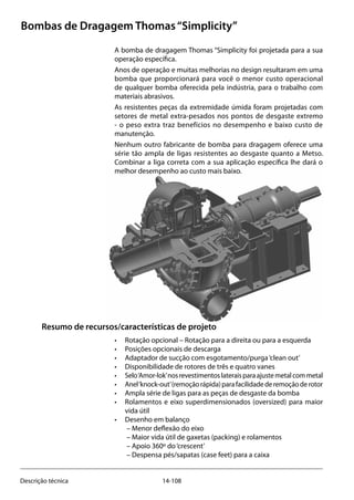 14-108Descrição técnica
Bombas de Dragagem Thomas“Simplicity”
A bomba de dragagem Thomas “Simplicity foi projetada para a sua
operação específica.
Anos de operação e muitas melhorias no design resultaram em uma
bomba que proporcionará para você o menor custo operacional
de qualquer bomba oferecida pela indústria, para o trabalho com
materiais abrasivos.
As resistentes peças da extremidade úmida foram projetadas com
setores de metal extra-pesados nos pontos de desgaste extremo
- o peso extra traz benefícios no desempenho e baixo custo de
manutenção.
Nenhum outro fabricante de bomba para dragagem oferece uma
série tão ampla de ligas resistentes ao desgaste quanto a Metso.
Combinar a liga correta com a sua aplicação específica lhe dará o
melhor desempenho ao custo mais baixo.
Resumo de recursos/características de projeto
• 	 Rotação opcional – Rotação para a direita ou para a esquerda
• 	 Posições opcionais de descarga
• 	 Adaptador de sucção com esgotamento/purga‘clean out’
• 	 Disponibilidade de rotores de três e quatro vanes
• 	 Selo‘Amor-lok’nosrevestimentoslateraisparaajustemetalcommetal
• 	 Anel‘knock-out’(remoçãorápida)parafacilidadederemoçãoderotor
• 	 Ampla série de ligas para as peças de desgaste da bomba
• 	 Rolamentos e eixo superdimensionados (oversized) para maior
vida útil
• 	 Desenho em balanço
	 – Menor deflexão do eixo
	 – Maior vida útil de gaxetas (packing) e rolamentos
	 – Apoio 360º do‘crescent’
	 – Despensa pés/sapatas (case feet) para a caixa
 
