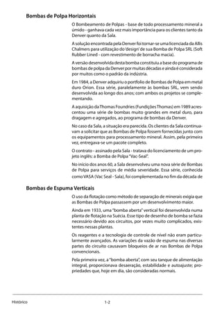 1-2Histórico
Bombas de Polpa Horizontais
O Bombeamento de Polpas - base de todo processamento mineral a
úmido - ganhava cada vez mais importância para os clientes tanto da
Denver quanto da Sala.
A solução encontrada pela Denver foi tornar-se uma licenciada da Allis
Chalmers para utilização do‘design’de sua Bomba de Polpa SRL (Soft
Rubber Lined - com revestimento de borracha macia).
A versão desenvolvida desta bomba constituiu a base do programa de
bombasdepolpadaDenverpormuitasdécadaseaindaéconsiderada
por muitos como o padrão da indústria.
Em 1984, a Denver adquiriu o portfolio de Bombas de Polpa em metal
duro Orion. Essa série, paralelamente às bombas SRL, vem sendo
desenvolvida ao longo dos anos; com ambos os projetos se comple-
mentando.
A aquisição daThomas Foundries (FundiçõesThomas) em 1989 acres-
centou uma série de bombas muito grandes em metal duro, para
dragagem e agregados, ao programa de bombas da Denver.
No caso da Sala, a situação era parecida. Os clientes da Sala continua-
vam a solicitar que as Bombas de Polpa fossem fornecidas junto com
os equipamentos para processamento mineral. Assim, pela primeira
vez, entregava-se um pacote completo.
O contrato - assinado pela Sala - tratava do licenciamento de um pro-
jeto inglês: a Bomba de Polpa“Vac-Seal”.
No início dos anos 60, a Sala desenvolveu uma nova série de Bombas
de Polpa para serviços de média severidade. Essa série, conhecida
como VASA (Vac Seal - Sala), foi complementada no fim da década de
Bombas de Espuma Verticais
O uso da flotação como método de separação de minerais exigia que
as Bombas de Polpa passassem por um desenvolvimento maior.
Ainda em 1933, uma “bomba aberta” vertical foi desenvolvida numa
planta de flotação na Suécia. Esse tipo de desenho de bomba se fazia
necessário devido aos circuitos, por vezes muito complicados, exis-
tentes nessas plantas.
Os reagentes e a tecnologia de controle de nível não eram particu-
larmente avançados. As variações da vazão de espuma nas diversas
partes do circuito causavam bloqueios de ar nas Bombas de Polpa
convencionais.
Pela primeira vez, a“bomba aberta”, com seu tanque de alimentação
integral, proporcionava desaeração, estabilidade e autoajuste; pro-
priedades que, hoje em dia, são consideradas normais.
 