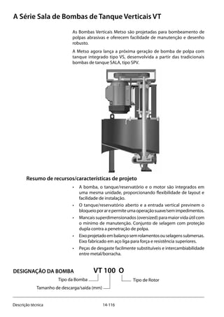 14-116Descrição técnica
A Série Sala de Bombas de Tanque Verticais VT
As Bombas Verticais Metso são projetadas para bombeamento de
polpas abrasivas e oferecem facilidade de manutenção e desenho
robusto.
A Metso agora lança a próxima geração de bomba de polpa com
tanque integrado tipo VS, desenvolvida a partir das tradicionais
bombas de tanque SALA, tipo SPV.
Resumo de recursos/características de projeto
• 	 A bomba, o tanque/reservatório e o motor são integrados em
uma mesma unidade, proporcionando flexibilidade de layout e
facilidade de instalação.
• 	 O tanque/reservatório aberto e a entrada vertical previnem o
bloqueioporarepermiteumaoperaçãosuave/semimpedimentos.
• 	 Mancais superdimensionados (oversized) para maior vida útil com
o mínimo de manutenção. Conjunto de selagem com proteção
dupla contra a penetração de polpa.
• 	 Eixoprojetadoembalançosemrolamentosouselagenssubmersas.
Eixo fabricado em aço liga para força e resistência superiores.
• 	 Peças de desgaste facilmente substituíveis e intercambiabilidade
entre metal/borracha.
VT 100 O
		 Tipo da Bomba			 Tipo de Rotor
	 Tamanho de descarga/saída (mm)
DESIGNAÇÃO DA BOMBA
 