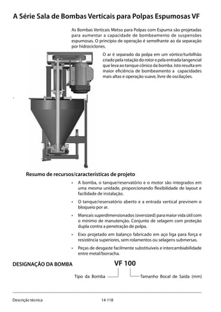 14-118Descrição técnica
A Série Sala de Bombas Verticais para Polpas Espumosas VF
Resumo de recursos/características de projeto
• 	 A bomba, o tanque/reservatório e o motor são integrados em
uma mesma unidade, proporcionando flexibilidade de layout e
facilidade de instalação.
• 	 O tanque/reservatório aberto e a entrada vertical previnem o
bloqueio por ar.
• 	 Mancais superdimensionados (oversized) para maior vida útil com
o mínimo de manutenção. Conjunto de selagem com proteção
dupla contra a penetração de polpa.
• 	 Eixo projetado em balanço fabricado em aço liga para força e
resistência superiores, sem rolamentos ou selagens submersas.
• 	 Peças de desgaste facilmente substituíveis e intercambiabilidade
entre metal/borracha.
As Bombas Verticais Metso para Polpas com Espuma são projetadas
para aumentar a capacidade de bombeamento de suspensões
espumosas. O princípio de operação é semelhante ao da separação
por hidrociclones.
O ar é separado da polpa em um vórtice/turbilhão
criadopelarotaçãodorotorepelaentradatangencial
que leva ao tanque cônico da bomba. Isto resulta em
maior eficiência de bombeamento a capacidades
mais altas e operação suave, livre de oscilações.
.
				VF 100
		
	
Tipo da Bomba		 Tamanho Bocal de Saída (mm)
DESIGNAÇÃO DA BOMBA
 