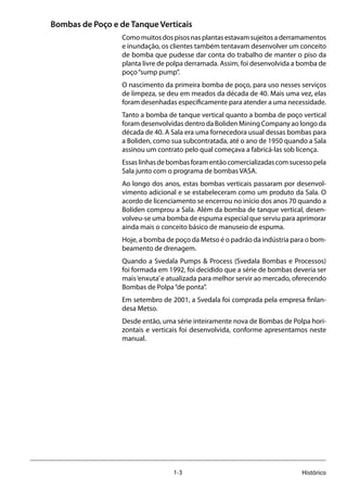 1-3 Histórico
Bombas de Poço e de Tanque Verticais
Comomuitosdospisosnasplantasestavamsujeitosaderramamentos
e inundação, os clientes também tentavam desenvolver um conceito
de bomba que pudesse dar conta do trabalho de manter o piso da
planta livre de polpa derramada. Assim, foi desenvolvida a bomba de
poço“sump pump”.
O nascimento da primeira bomba de poço, para uso nesses serviços
de limpeza, se deu em meados da década de 40. Mais uma vez, elas
foram desenhadas especificamente para atender a uma necessidade.
Tanto a bomba de tanque vertical quanto a bomba de poço vertical
foram desenvolvidas dentro da Boliden Mining Company ao longo da
década de 40. A Sala era uma fornecedora usual dessas bombas para
a Boliden, como sua subcontratada, até o ano de 1950 quando a Sala
assinou um contrato pelo qual começava a fabricá-las sob licença.
Essaslinhasdebombasforamentãocomercializadascomsucessopela
Sala junto com o programa de bombas VASA.
Ao longo dos anos, estas bombas verticais passaram por desenvol-
vimento adicional e se estabeleceram como um produto da Sala. O
acordo de licenciamento se encerrou no início dos anos 70 quando a
Boliden comprou a Sala. Além da bomba de tanque vertical, desen-
volveu-se uma bomba de espuma especial que serviu para aprimorar
ainda mais o conceito básico de manuseio de espuma.
Hoje, a bomba de poço da Metso é o padrão da indústria para o bom-
beamento de drenagem.
Quando a Svedala Pumps & Process (Svedala Bombas e Processos)
foi formada em 1992, foi decidido que a série de bombas deveria ser
mais‘enxuta’e atualizada para melhor servir ao mercado, oferecendo
Bombas de Polpa“de ponta”.
Em setembro de 2001, a Svedala foi comprada pela empresa finlan-
desa Metso.
Desde então, uma série inteiramente nova de Bombas de Polpa hori-
zontais e verticais foi desenvolvida, conforme apresentamos neste
manual.
 
