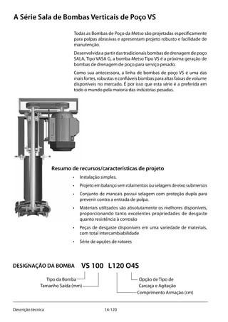 14-120Descrição técnica
Todas as Bombas de Poço da Metso são projetadas especificamente
para polpas abrasivas e apresentam projeto robusto e facilidade de
manutenção.
Desenvolvida a partir das tradicionais bombas de drenagem de poço
SALA, Tipo VASA G, a bomba Metso Tipo VS é a próxima geração de
bombas de drenagem de poço para serviço pesado.
Como sua antecessora, a linha de bombas de poço VS é uma das
mais fortes, robustas e confiáveis bombas para altas faixas de volume
disponíveis no mercado. É por isso que esta série é a preferida em
todo o mundo pela maioria das indústrias pesadas.
VS 100 L120 O4S
		 Tipo da Bomba		 Opção de Tipo de
			 Tamanho Saída (mm) 			 Carcaça e Agitação 		 	
								 Comprimento Armação (cm)
A Série Sala de Bombas Verticais de Poço VS
Resumo de recursos/características de projeto
• 	 Instalação simples.
• 	 Projetoembalançosemrolamentosouselagemdeeixosubmersos
• 	 Conjunto de mancais possui selagem com proteção dupla para
prevenir contra a entrada de polpa.
• 	 Materiais utilizados são absolutamente os melhores disponíveis,
proporcionando tanto excelentes propriedades de desgaste
quanto resistência à corrosão
• 	 Peças de desgaste disponíveis em uma variedade de materiais,
com total intercambiabilidade
• 	 Série de opções de rotores
DESIGNAÇÃO DA BOMBA
 