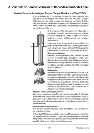 14-129 Descrição técnica
ASérieSaladeBombasVerticaisSTRecuadaseRotordeCanal
Bombas Verticais de Vazão por Torque (Torque Flow Pumps) Tipo STGVA
A linha de bombas ST consiste de Bombas de Polpa robustas, para
uso geral, conhecidas por seus rotores de vazão induzido. O projeto
hidráulico permite tratar a polpa com bastante suavidade. O baixo
desgastedecargacomprovadodaspartículasbombeadastornouesta
linha o Padrão Industrial paraTransferência de Carbono nos processos
de Lixiviação de Ouro.
O desempenho “Sem Entupimento” dos rotores
por vazão induzido também torna essa série de
produtos ideal para todas as aplicações onde
serão processados sólidos grandes ou longos e
filamentosos.
Projeto de poço úmido vertical para sólidos em
polpa e materiais corrosivos. Com sucção única e
sem selagem do eixo, a bomba STGVA apresenta
excelentesrecursosproporcionadosporseudesign.
Desenho em balanço
O eixo da bomba projetado para serviços pesados
se move livremente sob a carcaça dos rolamentos.
Não há rolamentos radiais (journal bearings) abaixo
do nível do líquido para serem mantidas. A Bomba
não possui caixa de gaxetas e, portanto, não requer
água de selagem.
Metalurgia
Peçashidráulicasestãodisponíveisdonossoestoque,
fabricadas em ferro fundido e aço inoxidável e alto
cromo.Algunstamanhostambémestãodisponíveis
compeçasdedesgasterevestidasdeborrachaoude
poliuretano. Os conjuntos de estrutura da bomba,
abaixo da placa de base, estão disponíveis em aço
carbono e aço inoxidável. Outros materiais estão
disponíveis mediante solicitação.
Rotor de vórtice (Vortex) disponível
Este rotor recuado se situa fora da corrente do vazão. O efeito de
bombeamento é produzido pelo vórtice que o rotor gera na polpa. A
passagem através da bomba de vórtice é inteiramente aberta, sendo,
portanto, especialmente adequada para o bombeamento de fibras e
material similar.
Acionamento por correia em V
Isso permite o ajuste simples e custo-eficiente da vazão (velocidade
de vazão) da bomba.
Asbombas‘STGVA’sãoprojetadasparaosproblemasseverosexistentes
notrabalhodebombeamento,comocorrosão,abrasão,eextremosde
temperatura nas indústrias química, de processamento de minerais,
papel e celulose, cervejaria, alimentícia e outras.
 