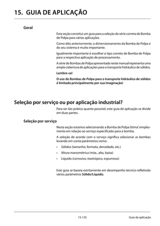 15-135 Guia de aplicação
15.	 GUIA DE APLICAÇÃO
Geral
Esta seção constitui um guia para a seleção da série correta de Bomba
de Polpa para várias aplicações.
Como dito anteriormente, o dimensionamento da Bomba de Polpa e
do seu sistema é muito importante.
Igualmente importante é escolher o tipo correto de Bomba de Polpa
para a respectiva aplicação de processamento.
AsériedeBombasdePolpaapresentadanestemanualrepresentauma
amplacoberturadeaplicaçõesparaotransportehidráulicodesólidos.
Lembre-se!
O uso de Bombas de Polpa para o transporte hidráulico de sólidos
é limitado principalmente por sua imaginação!
Seleção por serviço ou por aplicação industrial?
Para ser tão prático quanto possível, este guia de aplicação se divide
em duas partes.
Seleção por serviço
Nesta seção estamos selecionando a Bomba de Polpa‘ótima’simples-
mente em relação ao serviço especificado para a bomba.
A seleção de acordo com o serviço significa selecionar as bombas
levando em conta parâmetros como:
•	 Sólidos (tamanho, formato, densidade, etc.)
•	 Altura manométrica (máx., alta, baixa)
•	 Líquido (corrosivo, tixotrópico, espumoso)
Este guia se baseia estritamente em desempenho técnico refletindo
vários parâmetros Sólido/Líquido.
 