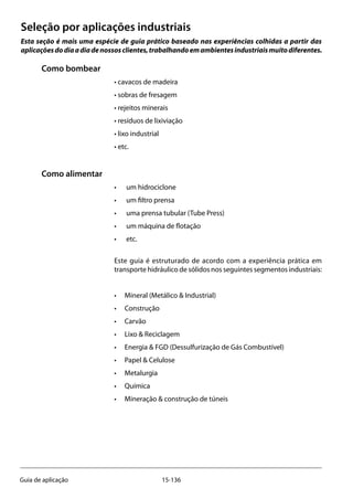 15-136Guia de aplicação
Seleção por aplicações industriais
Esta seção é mais uma espécie de guia prático baseado nas experiências colhidas a partir das
aplicaçõesdodiaadiadenossosclientes,trabalhandoemambientesindustriaismuitodiferentes.
Como bombear
• cavacos de madeira
• sobras de fresagem
• rejeitos minerais
• resíduos de lixiviação
• lixo industrial
• etc.
Como alimentar
• 	 um hidrociclone
• 	 um filtro prensa
• 	 uma prensa tubular (Tube Press)
• 	 um máquina de flotação
• 	 etc.
Este guia é estruturado de acordo com a experiência prática em
transporte hidráulico de sólidos nos seguintes segmentos industriais:
• 	 Mineral (Metálico & Industrial)
• 	 Construção
• 	 Carvão
• 	 Lixo & Reciclagem
• 	 Energia & FGD (Dessulfurização de Gás Combustível)
• 	 Papel & Celulose
• 	 Metalurgia
• 	 Química
• 	 Mineração & construção de túneis
 