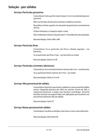 15-137 Guia de aplicação
Seleção - por sólidos
Serviço: Partículas grosseiras
Comentários:Tudo que for maior do que 5 mm é considerado grosso/
grosseiro.
Não use bombas de borracha; bombas metálicas somente.
Na prática o limite superior em tamanho de partícula é normalmente
50 mm.
O fator limitante é o impacto sobre o rotor.
Obs: O diâmetro máximo de partícula é 1/3 do diâmetro da tubulação.
Recomendação: Séries XM e HM.
Serviço: Partículas finas
Comentários: Se as partículas são finas e afiadas (agudas) - use
borracha.
Se as partículas são finas e lisas - use borracha ou metal.
Recomendação: Séries H e M.
Serviço: Partículas cortantes (abrasivas)
Comentários: Se os tamanhos forem menores de 5 mm - use borracha.
Se as partículas forem maiores de 5 mm - use metal.
Recomendação: Séries X, H e M.
Serviço: Alto percentual de sólidos
Comentários:Você tem que tomar cuidado se o percentual de sólidos
estiver chegando próximo dos 40% em volume. Acima de 50%, é
impossível processar a polpa com bombas centrífugas. Somente
bombas verticais conseguem lidar com aplicações que envolvem um
percentual realmente alto de sólidos.
Recomendação: Série VT.
Serviço: Baixo percentual de sólidos
Comentários: Escolha as bombas mais leves e mais custo-eficientes.
Recomendação: Série/Série M.
 