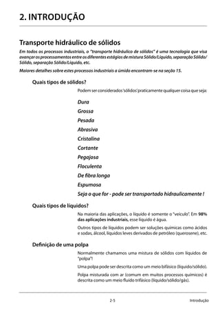 2-5 Introdução
2. INTRODUÇÃO
Transporte hidráulico de sólidos
Em todos os processos industriais, o ”transporte hidráulico de sólidos” é uma tecnologia que visa
avançarosprocessamentosentreosdiferentesestágiosdemisturaSólido/Líquido,separaçãoSólido/
Sólido, separação Sólido/Líquido, etc.
Maiores detalhes sobre estes processos industriais a úmido encontram-se na seção 15.
Quais tipos de sólidos?
Podemserconsiderados‘sólidos’praticamentequalquercoisaqueseja:
Dura
Grossa
Pesada
Abrasiva
Cristalina
Cortante
Pegajosa
Floculenta
De fibra longa
Espumosa
Seja o que for - pode ser transportado hidraulicamente !
Quais tipos de líquidos?
Na maioria das aplicações, o líquido é somente o “veículo”. Em 98%
das aplicações industriais, esse líquido é água.
Outros tipos de líquidos podem ser soluções químicas como ácidos
e sodas, álcool, líquidos leves derivados de petróleo (querosene), etc.
Definição de uma polpa
Normalmente chamamos uma mistura de sólidos com líquidos de
“polpa”!
Uma polpa pode ser descrita como um meio bifásico (líquido/sólido).
Polpa misturada com ar (comum em muitos processos químicos) é
descrita como um meio fluído trifásico (líquido/sólido/gás).
 