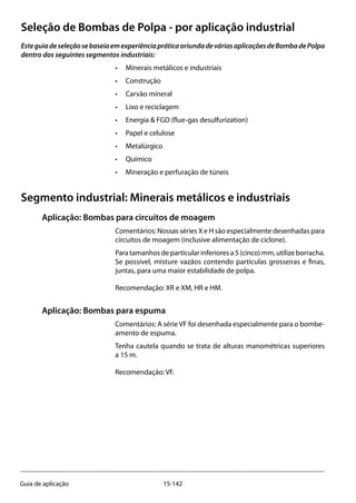 15-142Guia de aplicação
Seleção de Bombas de Polpa - por aplicação industrial
EsteguiadeseleçãosebaseiaemexperiênciapráticaoriundadeváriasaplicaçõesdeBombadePolpa
dentro dos seguintes segmentos industriais:
•	 Minerais metálicos e industriais
•	 Construção
•	 Carvão mineral
•	 Lixo e reciclagem
•	 Energia & FGD (flue-gas desulfurization)
•	 Papel e celulose
•	 Metalúrgico
•	 Químico
•	 Mineração e perfuração de túneis
Segmento industrial: Minerais metálicos e industriais
Aplicação: Bombas para circuitos de moagem
Comentários: Nossas séries X e H são especialmente desenhadas para
circuitos de moagem (inclusive alimentação de ciclone).
Para tamanhosdeparticularinferioresa5(cinco)mm,utilizeborracha.
Se possível, misture vazãos contendo partículas grosseiras e finas,
juntas, para uma maior estabilidade de polpa.
Recomendação: XR e XM, HR e HM.
Aplicação: Bombas para espuma
Comentários: A série VF foi desenhada especialmente para o bombe-
amento de espuma.
Tenha cautela quando se trata de alturas manométricas superiores
a 15 m.
Recomendação: VF.
 
