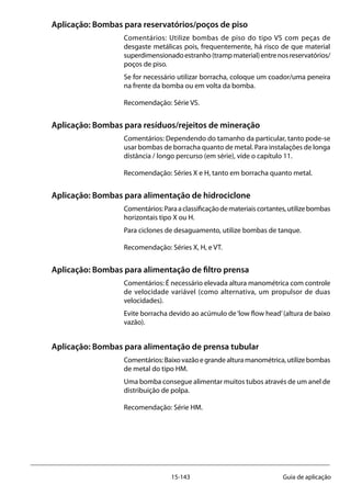 15-143 Guia de aplicação
Aplicação: Bombas para reservatórios/poços de piso
Comentários: Utilize bombas de piso do tipo VS com peças de
desgaste metálicas pois, frequentemente, há risco de que material
superdimensionadoestranho(trampmaterial)entrenosreservatórios/
poços de piso.
Se for necessário utilizar borracha, coloque um coador/uma peneira
na frente da bomba ou em volta da bomba.
Recomendação: Série VS.
Aplicação: Bombas para resíduos/rejeitos de mineração 		
Comentários: Dependendo do tamanho da particular, tanto pode-se
usar bombas de borracha quanto de metal. Para instalações de longa
distância / longo percurso (em série), vide o capítulo 11.
Recomendação: Séries X e H, tanto em borracha quanto metal.
Aplicação: Bombas para alimentação de hidrociclone
Comentários:Paraaclassificaçãodemateriaiscortantes,utilizebombas
horizontais tipo X ou H.
Para ciclones de desaguamento, utilize bombas de tanque.
Recomendação: Séries X, H, e VT.
Aplicação: Bombas para alimentação de filtro prensa
Comentários: É necessário elevada altura manométrica com controle
de velocidade variável (como alternativa, um propulsor de duas
velocidades).
Evite borracha devido ao acúmulo de‘low flow head’(altura de baixo
vazão).
Aplicação: Bombas para alimentação de prensa tubular
Comentários:Baixovazãoegrandealturamanométrica,utilizebombas
de metal do tipo HM.
Uma bomba consegue alimentar muitos tubos através de um anel de
distribuição de polpa.
Recomendação: Série HM.
 