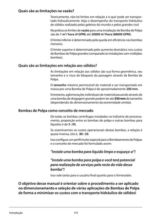 2-6Introdução
Quais são as limitações na vazão?
Teoricamente, não há limites em relação a ‘o que’ pode ser transpor-
tado hidraulicamente. Veja o desempenho do transporte hidráulico
de sólidos realizado pelas geleiras do mundo e pelos grandes rios!
Na prática os limites de vazão para uma instalação de Bomba de Polpa
são de 1 m3
/ hora (4 GPM) até 20000 m3
/hora (88000 GPM).
O limite inferior é determinado pela queda em eficiência nas bombas
menores.
O limite superior é determinado pelo aumento dramático nos custos
deBombasdePolpagrandes(comparadoàsinstalaçõescommúltiplas
bombas).
Quais são as limitações em relação aos sólidos?
As limitações em relação aos sólidos são sua forma geométrica, seu
tamanho e o risco de bloqueio da passagem através da Bomba de
Polpa.
O tamanho máximo permissível do material a ser transportado em
massa por uma Bomba de Polpa é de aproximadamente 200 mm.
Entretanto, aglomerações individuais de material passando através de
umabombadedragagemgrandepodemteraté350mmdetamanho
(dependendo do dimensionamento da extremidade úmida).
Bombas de Polpa como conceito de mercado
De todas as bombas centrífugas instaladas na indústria de processa-
mento, proporção entre as bombas de polpa e outras bombas para
líquidos é de 5 : 95.
Se examinarmos os custos operacionais destas bombas, a relação é
quase inversa, isto é, 80 : 20.
IssoconfiguraumperfilmuitoespecialparaoBombeamentodePolpas
e o conceito de mercado foi formulado assim:
”Instale uma bomba para líquido limpo e esqueça-a”!
”Instale uma bomba para polpa e você terá potencial
para realização de serviços pelo resto da vida dessa
bomba”!
Isso vale tanto para o usuário final quanto para o fornecedor.
O objetivo desse manual é orientar sobre o procedimento a ser aplicado
no dimensionamento e seleção de várias aplicações de Bombas de Polpa
de forma a minimizar os custos com o transporte hidráulico de sólidos!
 