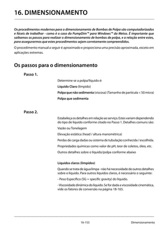 16-153 Dimensionamento
16. DIMENSIONAMENTO
Os procedimentos modernos para o dimensionamento de Bombas de Polpa são computadorizados
e fáceis de trabalhar - como é o caso do PumpDim™ para Windows™ da Metso. É importante que
saibamos os passos para realizar o dimensionamento de bombas de polpa, e a relação entre estes,
para assegurarmos que estes procedimentos sejam corretamente compreendidos.
O procedimento manual a seguir é aproximado e proporciona uma precisão aproximada, exceto em
aplicações extremas.
Os passos para o dimensionamento
Passo 1.
Determine se a polpa/líquido é:
Líquido Claro (límpido)
Polpaquenãosedimenta(viscosa)(Tamanhodepartícula<50micra)
Polpa que sedimenta
Passo 2.
Estabeleçaosdetalhesemrelaçãoaoserviço.Estesvariamdependendo
do tipo de líquido conforme citado no Passo 1. Detalhes comuns são:
Vazão ou Tonelagem
Elevação estática (head / altura manométrica)
Perdas de carga dadas ou sistema de tubulação conhecida / escolhida.
Propriedades químicas como valor de pH, teor de coletos, óleo, etc.
Outros detalhes sobre o líquido/polpa conforme abaixo
Líquidos claros (límpidos)
Quandosetratadeágualimpa-nãohánecessidadedeoutrosdetalhes
sobre o líquido. Para outros líquidos claros, é necessário o seguinte:
- Peso Específico (SG = specific gravity) do líquido.
-Viscosidadedinâmicadolíquido.Sefordadaaviscosidadecinemática,
vide os fatores de conversão na página 18-165.
 