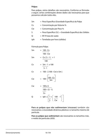 16-154Dimensionamento
Polpas
Para polpas, vários detalhes são necessários. Conforme as fórmulas
a seguir, certas combinações destes dados são necessárias para que
possamos calcular todos eles.
Sm 	 = Peso Específico (Gravidade Específica) da Polpa
Cv 	 = Concentração por Volume %
Cw 	 = Concentração por Peso %
S 	 = Peso Específico (S.E. = Gravidade Específica) dos Sólidos
Q 	 = M3
/H taxa de vazão
tph 	 = Toneladas por hora (sólidos)
Fórmula para Polpa:
Sm 	 = 	 100 - Cv
		 100 - Cw
Sm 	 =	 Cv ( S - 1 ) + 1
		 100
Cv 	 =	 Sm - 1 x 100
		 S - 1
Cv 	 =	 100 - [ (100 - Cw) x Sm ]
Cw 	 =	 100 -
100 - Cv
	 Sm
Cw 	 =	 100 x S
		 100 + (S - 1)
		 Cv
Q 	 =	 tph x 1 + 100 - 1
	 S Cw
Para as polpas que não sedimentam (viscosas) também são
necessárias a viscosidade dinâmica plástica e o tamanho máximo de
partícula.
Para as polpas que sedimentam são necessários os tamanhos máx.
e médio de partículas (d50).
 