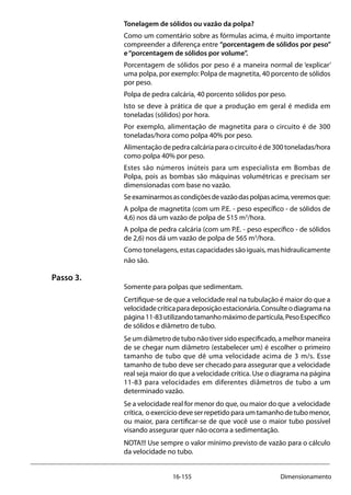 16-155 Dimensionamento
Tonelagem de sólidos ou vazão da polpa?
Como um comentário sobre as fórmulas acima, é muito importante
compreender a diferença entre “porcentagem de sólidos por peso”
e“porcentagem de sólidos por volume”.
Porcentagem de sólidos por peso é a maneira normal de ‘explicar’
uma polpa, por exemplo: Polpa de magnetita, 40 porcento de sólidos
por peso.
Polpa de pedra calcária, 40 porcento sólidos por peso.
Isto se deve à prática de que a produção em geral é medida em
toneladas (sólidos) por hora.
Por exemplo, alimentação de magnetita para o circuito é de 300
toneladas/hora como polpa 40% por peso.
Alimentação de pedra calcária para o circuito é de 300 toneladas/hora
como polpa 40% por peso.
Estes são números inúteis para um especialista em Bombas de
Polpa, pois as bombas são máquinas volumétricas e precisam ser
dimensionadas com base no vazão.
Seexaminarmosascondiçõesdevazãodaspolpasacima,veremosque:
A polpa de magnetita (com um P.E. - peso específico - de sólidos de
4,6) nos dá um vazão de polpa de 515 m3
/hora.
A polpa de pedra calcária (com um P.E. - peso específico - de sólidos
de 2,6) nos dá um vazão de polpa de 565 m3
/hora.
Como tonelagens, estas capacidades são iguais, mas hidraulicamente
não são.
Passo 3.
Somente para polpas que sedimentam.
Certifique-se de que a velocidade real na tubulação é maior do que a
velocidadecríticaparadeposiçãoestacionária.Consulteodiagramana
página11-83utilizandotamanhomáximodepartícula,PesoEspecífico
de sólidos e diâmetro de tubo.
Se um diâmetro de tubo não tiver sido especificado, a melhor maneira
de se chegar num diâmetro (estabelecer um) é escolher o primeiro
tamanho de tubo que dê uma velocidade acima de 3 m/s. Esse
tamanho de tubo deve ser checado para assegurar que a velocidade
real seja maior do que a velocidade crítica. Use o diagrama na página
11-83 para velocidades em diferentes diâmetros de tubo a um
determinado vazão.
Se a velocidade real for menor do que, ou maior do que a velocidade
crítica, oexercíciodeveserrepetidoparaumtamanhodetubomenor,
ou maior, para certificar-se de que você use o maior tubo possível
visando assegurar quer não ocorra a sedimentação.
NOTA!!! Use sempre o valor mínimo previsto de vazão para o cálculo
da velocidade no tubo.
 