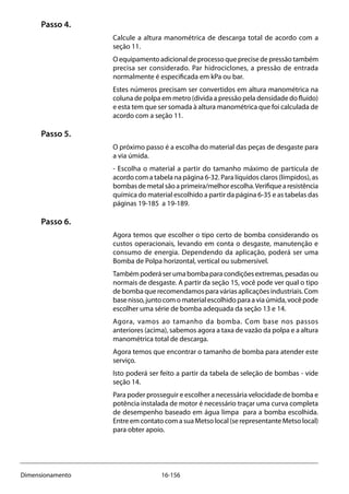 16-156Dimensionamento
Passo 4.
Calcule a altura manométrica de descarga total de acordo com a
seção 11.
Oequipamentoadicionaldeprocessoqueprecisedepressãotambém
precisa ser considerado. Par hidrociclones, a pressão de entrada
normalmente é especificada em kPa ou bar.
Estes números precisam ser convertidos em altura manométrica na
coluna de polpa em metro (divida a pressão pela densidade do fluído)
e esta tem que ser somada à altura manométrica que foi calculada de
acordo com a seção 11.
Passo 5.
O próximo passo é a escolha do material das peças de desgaste para
a via úmida.
- Escolha o material a partir do tamanho máximo de partícula de
acordo com a tabela na página 6-32. Para líquidos claros (límpidos), as
bombasdemetalsãoaprimeira/melhorescolha.Verifiquearesistência
química do material escolhido a partir da página 6-35 e as tabelas das
páginas 19-185 a 19-189.
Passo 6.
Agora temos que escolher o tipo certo de bomba considerando os
custos operacionais, levando em conta o desgaste, manutenção e
consumo de energia. Dependendo da aplicação, poderá ser uma
Bomba de Polpa horizontal, vertical ou submersível.
Tambémpoderáserumabombaparacondiçõesextremas,pesadasou
normais de desgaste. A partir da seção 15, você pode ver qual o tipo
de bomba que recomendamos para várias aplicações industriais. Com
basenisso,juntocomomaterialescolhidoparaaviaúmida,vocêpode
escolher uma série de bomba adequada da seção 13 e 14.
Agora, vamos ao tamanho da bomba. Com base nos passos
anteriores (acima), sabemos agora a taxa de vazão da polpa e a altura
manométrica total de descarga.
Agora temos que encontrar o tamanho de bomba para atender este
serviço.
Isto poderá ser feito a partir da tabela de seleção de bombas - vide
seção 14.
Para poder prosseguir e escolher a necessária velocidade de bomba e
potência instalada de motor é necessário traçar uma curva completa
de desempenho baseado em água limpa para a bomba escolhida.
Entre em contato com a sua Metso local (se representante Metso local)
para obter apoio.
 