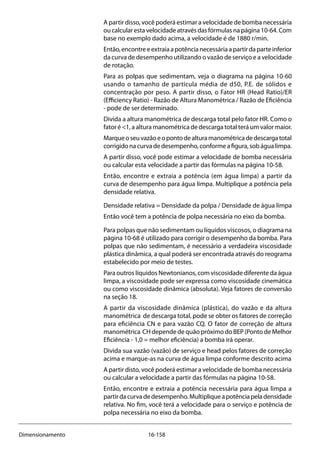 16-158Dimensionamento
A partir disso, você poderá estimar a velocidade de bomba necessária
oucalcularestavelocidadeatravésdasfórmulasnapágina10-64.Com
base no exemplo dado acima, a velocidade é de 1880 r/min.
Então,encontreeextraiaapotêncianecessáriaapartirdaparteinferior
da curva de desempenho utilizando o vazão de serviço e a velocidade
de rotação.
Para as polpas que sedimentam, veja o diagrama na página 10-60
usando o tamanho de partícula média de d50, P.E. de sólidos e
concentração por peso. A partir disso, o Fator HR (Head Ratio)/ER
(Efficiency Ratio) - Razão de Altura Manométrica / Razão de Eficiência
- pode de ser determinado.
Divida a altura manométrica de descarga total pelo fator HR. Como o
fator é <1, a altura manométrica de descarga total terá um valor maior.
Marqueoseuvazãoeopontodealturamanométricadedescargatotal
corrigidonacurvadedesempenho,conformeafigura,sobágualimpa.
A partir disso, você pode estimar a velocidade de bomba necessária
ou calcular esta velocidade a partir das fórmulas na página 10-58.
Então, encontre e extraia a potência (em água limpa) a partir da
curva de desempenho para água limpa. Multiplique a potência pela
densidade relativa.
Densidade relativa = Densidade da polpa / Densidade de água limpa
Então você tem a potência de polpa necessária no eixo da bomba.
Para polpas que não sedimentam ou líquidos viscosos, o diagrama na
página 10-68 é utilizado para corrigir o desempenho da bomba. Para
polpas que não sedimentam, é necessário a verdadeira viscosidade
plástica dinâmica, a qual poderá ser encontrada através do reograma
estabelecido por meio de testes.
Para outros líquidos Newtonianos, com viscosidade diferente da água
limpa, a viscosidade pode ser expressa como viscosidade cinemática
ou como viscosidade dinâmica (absoluta). Veja fatores de conversão
na seção 18.
A partir da viscosidade dinâmica (plástica), do vazão e da altura
manométrica de descarga total, pode se obter os fatores de correção
para eficiência CN e para vazão CQ. O fator de correção de altura
manométrica CH depende de quão próximo do BEP (Ponto de Melhor
Eficiência - 1,0 = melhor eficiência) a bomba irá operar.
Divida sua vazão (vazão) de serviço e head pelos fatores de correção
acima e marque-as na curva de água limpa conforme descrito acima
A partir disto, você poderá estimar a velocidade de bomba necessária
ou calcular a velocidade a partir das fórmulas na página 10-58.
Então, encontre e extraia a potência necessária para água limpa a
partirdacurvadedesempenho.Multipliqueapotênciapeladensidade
relativa. No fim, você terá a velocidade para o serviço e potência de
polpa necessária no eixo da bomba.
 