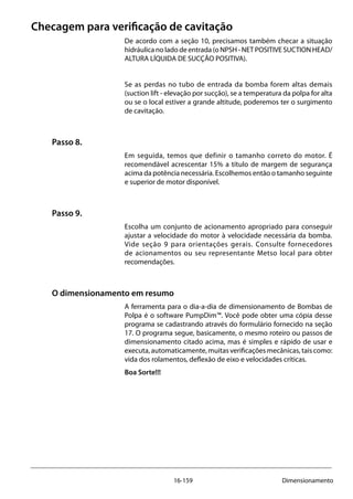 16-159 Dimensionamento
Checagem para verificação de cavitação
De acordo com a seção 10, precisamos também checar a situação
hidráulica no lado de entrada (o NPSH - NET POSITIVE SUCTION HEAD/
ALTURA LÍQUIDA DE SUCÇÃO POSITIVA).
Se as perdas no tubo de entrada da bomba forem altas demais
(suction lift - elevação por sucção), se a temperatura da polpa for alta
ou se o local estiver a grande altitude, poderemos ter o surgimento
de cavitação.
Passo 8.
Em seguida, temos que definir o tamanho correto do motor. É
recomendável acrescentar 15% a título de margem de segurança
acima da potência necessária. Escolhemos então o tamanho seguinte
e superior de motor disponível.
Passo 9.
Escolha um conjunto de acionamento apropriado para conseguir
ajustar a velocidade do motor à velocidade necessária da bomba.
Vide seção 9 para orientações gerais. Consulte fornecedores
de acionamentos ou seu representante Metso local para obter
recomendações.
O dimensionamento em resumo
A ferramenta para o dia-a-dia de dimensionamento de Bombas de
Polpa é o software PumpDim™. Você pode obter uma cópia desse
programa se cadastrando através do formulário fornecido na seção
17. O programa segue, basicamente, o mesmo roteiro ou passos de
dimensionamento citado acima, mas é simples e rápido de usar e
executa, automaticamente, muitas verificações mecânicas, tais como:
vida dos rolamentos, deflexão de eixo e velocidades críticas.
Boa Sorte!!!
 