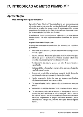 17-161 Introdução ao Metso PumpDim™
I7. INTRODUÇÃO AO METSO PumpDimTM
Apresentação
Metso PumpDimTM
para WindowsTM
PumpDim™ para Windows™ é principalmente um programa para o
dimensionamento e seleção das bombas da Metso. O software pode
dimensionar uma bomba para um nível de serviço específico ou para
um sistema de tubulação, bombeando água limpa, líquidos viscosos
ou uma suspensão de sólidos num líquido.
O software é fornecido mediante o pagamento de uma taxa de
cadastramento. Por favor copie e preencha o formulário de cadastro
anexo.
O que o software consegue fazer?
O programa considera e/ou calcula, por exemplo, os seguintes
parâmetros:
• 	 Velocidadedevazãocríticaparaevitarasedimentaçãodepartículas
nas tubulações.
• 	 A curva completa do sistema perdas de altura manométrica pela
tubulação quando a altura manométrica estática, tubulações,
conexões e outros componentes são especificados.
• 	 Bombeamento de espuma quando um fator de espuma estiver
especificado.
• 	 Efeito de sólidos sobre a altura manométrica gerada pela bomba
e a eficiência da bomba.
• 	 Recomenda o material a ser aplicado para a via úmida da bomba
considerando o tamanho de partícula e a distribuição.
• 	 Escolhe o tamanho da bomba para um serviço especificado e
calcula a velocidade de bomba necessária.
• 	 Calcula a deflexão do eixo e a vida útil do rolamento no ponto de
serviço.
• 	 Recomenda o tamanho do motor e o acionamento para o serviço.
• 	 Calcula a densidade da polpa baseado na densidade da partícula
e do líquido, e na concentração e/ou tonelagem. Calcula o vazão
real através de uma instalação existente baseado no sistema de
tubulação, propriedades da polpa e velocidade da bomba, isto é,
estabelecendo a carga circulante nas aplicações de descarga do
moinho.
 