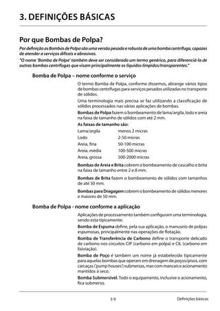 3-9 Definições básicas
3. Definições básicas
Por que Bombas de Polpa?
PordefiniçãoasBombasdePolpasãoumaversãopesadaerobustadeumabombacentrífuga,capazes
de atender a serviços difíceis e abrasivos.
”O nome ‘Bomba de Polpa’ também deve ser considerado um termo genérico, para diferenciá-la de
outras bombas centrífugas que visam principalmente os líquidos límpidos/transparentes.”
Bomba de Polpa – nome conforme o serviço
O termo Bomba de Polpa, conforme dissemos, abrange vários tipos
de bombas centrífugas para serviços pesados utilizadas no transporte
de sólidos.
Uma terminologia mais precisa se faz utilizando a classificação de
sólidos processados nas várias aplicações de bombas.
Bombas de Polpa fazem o bombeamento de lama/argila, lodo e areia
na faixa de tamanho de sólidos com até 2 mm.
As faixas de tamanho são:
Lama/argila 		 menos 2 micras
Lodo 		 2-50 micras
Areia, fina 		 50-100 micras
Areia, média 	 100-500 micras
Areia, grossa 	 500-2000 micras
Bombas de Areia e Brita cobrem o bombeamento de cascalho e brita
na faixa de tamanho entre 2 e 8 mm.
Bombas de Brita fazem o bombeamento de sólidos com tamanhos
de até 50 mm.
BombasparaDragagemcobremobombeamentodesólidosmenores
e maiores de 50 mm.
Bomba de Polpa - nome conforme a aplicação
Aplicaçõesdeprocessamentotambémconfiguramumaterminologia,
sendo esta tipicamente:
Bomba de Espuma define, pela sua aplicação, o manuseio de polpas
espumosas, principalmente nas operações de flotação.
Bomba de Transferência de Carbono define o transporte delicado
de carbono nos circuitos CIP (carbono em polpa) e CIL (carbono em
lixiviação).
Bomba de Poço é também um nome já estabelecido tipicamente
para aquelas bombas que operam em drenagem de poços/pisos, com
carcaças(‘pumphouses’)submersas,mascommancaiseacionamento
mantidos á seco.
Bomba Submersível. Todo o equipamento, inclusive o acionamento,
fica submerso.
 