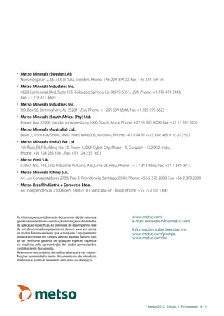 As informações contidas neste documento são de natureza
geralenãosedestinamàconstrução,instalaçãooufinalidades
de aplicação específicas. As previsões de desempenho real
de um determinado equipamento devem levar em conta
os muitos fatores variáveis que a máquina / equipamento
poderá encontrar em campo. Devido àqueles fatores, não
se faz nenhuma garantia de qualquer espécie, expressa
ou implícita, pela apresentação dos dados generalizados
contidos neste documento.
Reservamo-nos o direito de realizar alterações nas especi-
ficações apresentadas neste documento ou de introduzir
melhorias a qualquer momento sem aviso ou obrigação.
©
Metso 2012. Edição 1, Portuguese. € 15.
www.metso.com
E-mail: minerals.info@metso.com
Informações sobre bombas em:
www.metso.com/pumps
www.metso.com/br
•	 Metso Minerals (Sweden) AB
	 Norrängsgatan 2, SE-733 38 Sala, Sweden, Phone: +46 224 374 00, Fax: +46 224 169 50
•	 Metso Minerals Industries Inc.
	 4820 Centennial Blvd, Suite 115, Colorado Springs, Co 80919-3351, USA, Phone: +1 719 471 3443,
	 Fax: +1 719 471 4469
•	 Metso Minerals Industries Inc.
	 P.O. Box 96, Birmingham, AL 35201, USA, Phone: +1 205 599 6600, Fax: +1 205 599 6623
•	Metso Minerals (South Africa) (Pty) Ltd.
	 Private Bag X2006, Isando, Johannesburg,1600, South Africa, Phone: +27 11 961 4000, Fax: +27 11 397 2050
•	 Metso Minerals (Australia) Ltd.
	 Level 2, 1110 Hay Street, West Perth, WA 6005, Australia, Phone: +61 8 9420 5555, Fax: +61 8 9320 2500
•	 Metso Minerals (India) Pvt Ltd
	 1th floor, DLF Building No. 10, Tower A, DLF Cyber City, Phase - III, Gurgaon - 122 002, India,
	 Phone: +91 124 235 1541, Fax: +91 124 235 1601
•	 Metso Perú S.A.
	 Calle 5 Nro. 144, Urb. Industrial Vulcano, Ate, Lima 03, Peru, Phone: +51 1 313 4366, Fax: +51 1 349 0913
•	 Metso Minerals (Chile) S.A.
	 Av. Los Conquistadores 2758, Piso 3, Providencia, Santiago, Chile, Phone: +56 2 370 2000, Fax: +56 2 370 2039
•	 Metso Brasil Indústria e Comércio Ltda.	
	 Av. Independência, 2500 Éden, 18087-101 Sorocaba-SP - Brazil, Phone: +55 15 2102 1300
 