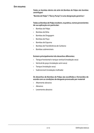 3-13 Definições básicas
Em resumo:
Todas as bombas dentro da série de Bombas de Polpa são bombas
centrífugas!
“Bomba de Polpa” (“Slurry Pump”) é uma designação genérica !
TodasasBombasdePolparecebem,naprática,nomesprovenientes
de sua aplicação em particular:
•	 Bombas de Polpa
•	 Bombas de Brita
•	 Bombas de Dragagem
•	 Bombas de Poço
•	 Bombas de Espuma
•	 Bombas de Transferência de Carbono
•	 Bombas submersíveis
Existem principalmente três desenhos diferentes:
•	 Tanque horizontal e tanque vertical (instalação seca)
•	 Vertical de poço (instalação semi-seca)
•	 Tanque (instalação seca)
•	 Submersível (instalação molhada)
Os desenhos de Bombas de Polpa são escolhidos e fornecidos de
acordo com as condições de desgaste provocado por material
•	 Altamente abrasivo
•	 Abrasivo
•	 Levemente abrasivo
 