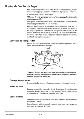 5-18Componentes
O rotor da Bomba de Polpa
Sem compreender a função do rotor de uma Bomba de Polpa, nunca
entenderemos porque ou como uma bomba é projetada e funciona.
O Rotor = um conversor de energia!
”A função do rotor que gira é ‘carregar’ a massa de polpa de energia
cinética e acelerá-la”.
Uma parte dessa energia cinética é posteriormente convertida em
energia de pressão antes de sair do rotor.
Além da transformação hidráulica estrita - nas Bombas de Polpa - é
conseguido parcialmente pela capacidade especial dos sólidos
na própria polpa de transmitir a energia através de ‘forças de
arraste hidráulico’. Estas forças de arraste são utilizadas em várias
máquinas hidráulicas para o processamento a úmido (classificadores,
clarificadores, separadores, etc.).
Conversão de energia feita?
Abaixo, você pode ver as forças cinéticas/hidráulicas geradas pelos
vanes do rotor da Bomba de Polpa.
”Os vanes do rotor são o seu coração. O resto, que constitui o ‘design’
ouprojetodorotor,somenteexisteparacarregar,protegereequilibrar
os vanes durante sua operação!”
Concepções dos vanes
Os rotores de Bombas de Polpa possuem vanes externas e internas
Vanes externas
Estas vanes, também chamadas de pás de saída ou de expulsão, são
rasas e localizadas do lado de fora dos“shrouds”do rotor. Esses vanes
contribuem para a selagem e eficiência da bomba.
Vanes internas
Também conhecidos por vanes principais. São elas que realmente
bombeiam a polpa.
Normalmente, utilizamos dois tipos de desenhos para as vanes
principais nas Bombas de Polpa:
 