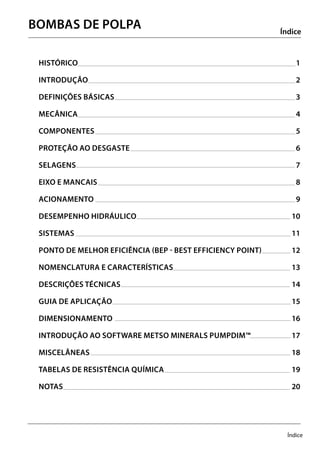 Índice
HISTÓRICO	1
INTRODUÇÃO	2
DEFINIÇÕES BÁSICAS	 3	
MECÂNICA	4
componentEs	5	
PROTEÇÃO AO DESGASTE	 6	
SELAGENS	7	
EIXO E MANCAIS	 8	
ACIONAMENTO	9	
DESEMPENHO HIDRÁULICO 	 10	
SISTEMAS	11	
PONTO DE MELHOR EFICIÊNCIA (BEP - Best Efficiency Point) 	 12	
NOMENCLATURA E CARACTERÍSTICAS 	 13	
DESCRIÇÕES TÉCNICAS	 14	
GUIA DE APLICAÇÃO 	 15	
DIMENSIONAMENTO	16	
INTRODUÇÃO AO SOFTWARE METSO MINERALS PumpDim™ 	 17	
MISCELÂNEAS	18	
TABELAS DE RESISTÊNCIA QUÍMICA 	 19	
NOTAS	20	
Índice
BOMBAS DE POLPA
 