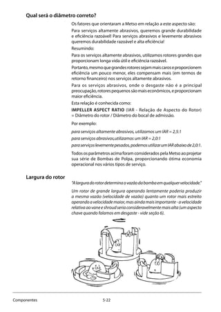 5-22Componentes
Qual será o diâmetro correto?
Os fatores que orientaram a Metso em relação a este aspecto são:
Para serviços altamente abrasivos, queremos grande durabilidade
e eficiência razoável! Para serviços abrasivos e levemente abrasivos
queremos durabilidade razoável e alta eficiência!
Resumindo:
Para os serviços altamente abrasivos, utilizamos rotores grandes que
proporcionam longa vida útil e eficiência razoável.
Portanto,mesmoquegrandesrotoressejammaiscaroseproporcionem
eficiência um pouco menor, eles compensam mais (em termos de
retorno financeiro) nos serviços altamente abrasivos.
Para os serviços abrasivos, onde o desgaste não é a principal
preocupação,rotorespequenossãomaiseconômicos,eproporcionam
maior eficiência.
Esta relação é conhecida como:
IMPELLER ASPECT RATIO (IAR - Relação de Aspecto do Rotor)
= Diâmetro do rotor / Diâmetro do bocal de admissão.
Por exemplo:
para serviços altamente abrasivos, utilizamos um IAR = 2,5:1
para serviços abrasivos,utilizamos um IAR = 2,0:1
paraserviçoslevementepesados,podemosutilizarumIARabaixode2,0:1.
TodososparâmetrosacimaforamconsideradospelaMetsoaoprojetar
sua série de Bombas de Polpa, proporcionando ótima economia
operacional nos vários tipos de serviço.
Largura do rotor
“Alarguradorotordeterminaovazãodabombaemqualquervelocidade.”
Um rotor de grande largura operando lentamente poderia produzir
a mesma vazão (velocidade de vazão) quanto um rotor mais estreito
operandoavelocidademaior,masaindamaisimportante-avelocidade
relativaaovaneeshroudseriaconsideravelmentemaisalta(umaspecto
chave quando falamos em desgaste - vide seção 6).
 