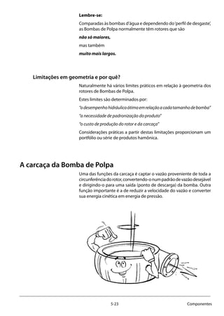 5-23 Componentes
Lembre-se:
Comparadas às bombas d’água e dependendo do‘perfil de desgaste’,
as Bombas de Polpa normalmente têm rotores que são
não só maiores,
mas também
muito mais largos.
Limitações em geometria e por quê?
Naturalmente há vários limites práticos em relação à geometria dos
rotores de Bombas de Polpa.
Estes limites são determinados por:
“odesempenhohidráulicoótimoemrelaçãoacadatamanhodebomba”
“a necessidade de padronização do produto”
“o custo de produção do rotor e da carcaça”
Considerações práticas a partir destas limitações proporcionam um
portfólio ou série de produtos hamônica.
A carcaça da Bomba de Polpa
Uma das funções da carcaça é captar o vazão proveniente de toda a
circunferênciadorotor,convertendo-onumpadrãodevazãodesejável
e dirigindo-o para uma saída (ponto de descarga) da bomba. Outra
função importante é a de reduzir a velocidade do vazão e converter
sua energia cinética em energia de pressão.
 