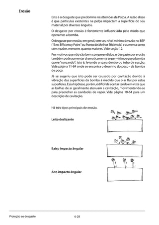 6-28Proteção ao desgaste
Erosão
Este é o desgaste que predomina nas Bombas de Polpa. A razão disso
é que partículas existentes na polpa impactam a superfície do seu
material por diversos ângulos.
O desgaste por erosão é fortemente influenciado pelo modo que
operamos a bomba.
O desgaste por erosão, em geral, tem seu nível mínimo à vazão no BEP
(“BestEfficiencyPoint”ouPontodeMelhorEficiência)eaumentatanto
com vazões menores quanto maiores. Vide seção 12.
Por motivos que não são bem compreendidos, o desgaste por erosão
tambémpodeaumentardramaticamentesepermitimosqueabomba
opere “roncando”; isto é, levando ar para dentro do tubo de sucção.
Vide página 11-84 onde se encontra o desenho do poço - da bomba
de poço.
Já se sugeriu que isto pode ser causado por cavitação devido à
vibração das superfícies da bomba à medida que o ar flui por estas
superfícies.Essahipótese,porém,édifícildeaceitartendoemvistaque
as bolhas de ar geralmente atenuam a cavitação, movimentando-se
para preencher as cavidades de vapor. Vide página 10-64 para um
descrição de cavitação.
Há três tipos principais de erosão.
Leito deslizante
Baixo impacto ângular
Alto impacto ângular
 