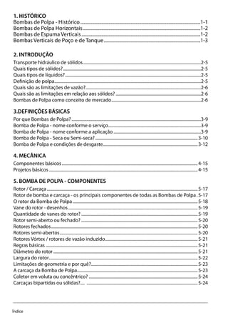 Índice
1. HISTÓRICO
Bombas de Polpa - Histórico.......................................................................................................1-1
Bombas de Polpa Horizontais.....................................................................................................1-2
Bombas de Espuma Verticais......................................................................................................1-2
Bombas Verticais de Poço e de Tanque...................................................................................1-3
2. INTRODUÇÃO
Transporte hidráulico de sólidos..............................................................................................................2-5
Quais tipos de sólidos?.................................................................................................................................2-5
Quais tipos de líquidos?...............................................................................................................................2-5
Definição de polpa.........................................................................................................................................2-5
Quais são as limitações de vazão?............................................................................................................2-6
Quais são as limitações em relação aos sólidos?................................................................................2-6
Bombas de Polpa como conceito de mercado....................................................................................2-6
3.DEFINIÇÕES BÁSICAS
Por que Bombas de Polpa?.........................................................................................................................3-9
Bomba de Polpa - nome conforme o serviço.......................................................................................3-9
Bomba de Polpa - nome conforme a aplicação..................................................................................3-9
Bomba de Polpa - Seca ou Semi-seca?................................................................................................3-10
Bomba de Polpa e condições de desgaste........................................................................................3-12
4. MECÂNICA
Componentes básicos...............................................................................................................................4-15
Projetos básicos...........................................................................................................................................4-15
5. BOMBA DE POLPA - COMPONENTES
Rotor / Carcaça.............................................................................................................................................5-17
Rotor de bomba e carcaça - os principais componentes de todas as Bombas de Polpa..5-17
O rotor da Bomba de Polpa.....................................................................................................................5-18
Vane do rotor - desenhos.........................................................................................................................5-19
Quantidade de vanes do rotor?.............................................................................................................5-19
Rotor semi-aberto ou fechado?.............................................................................................................5-20
Rotores fechados.........................................................................................................................................5-20
Rotores semi-abertos.................................................................................................................................5-20
Rotores Vórtex / rotores de vazão induzido.......................................................................................5-21
Regras básicas..............................................................................................................................................5-21
Diâmetro do rotor.......................................................................................................................................5-21
Largura do rotor...........................................................................................................................................5-22
Limitações de geometria e por quê?....................................................................................................5-23
A carcaça da Bomba de Polpa.................................................................................................................5-23
Coletor em voluta ou concêntrico?......................................................................................................5-24
Carcaças bipartidas ou sólidas?.... ........................................................................................................5-24
 
