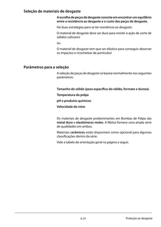 6-31 Proteção ao desgaste
Seleção de materiais de desgaste
Aescolhadepeçasdedesgasteconsisteemencontrarumequilíbrio
entre a resistência ao desgaste e o custo das peças de desgaste.
Há duas estratégias para se ter resistência ao desgaste:
O material de desgaste deve ser duro para resistir à ação de corte de
sólidos colisores!
ou
O material de desgaste tem que ser elástico para conseguir absorver
os impactos e ricochetear de partículas!
Parâmetros para a seleção
A seleção de peças de desgaste se baseia normalmente nos seguintes
parâmetros:
Tamanho do sólido (peso específico do sólido, formato e dureza)
Temperatura da polpa
pH e produtos químicos
Velocidade do rotor
Os materiais de desgaste predominantes em Bombas de Polpa são
metal duro e elastômeros moles. A Metso fornece uma ampla série
de qualidades em ambos.
Materiais cerâmicos estão disponíveis como opcional para algumas
classificações dentro da série.
Vide a tabela de orientação geral na página a seguir.
 
