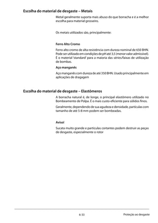 6-33 Proteção ao desgaste
Escolha do material de desgaste – Metais
Metal geralmente suporta mais abuso do que borracha e é a melhor
escolha para material grosseiro.
Os metais utilizados são, principalmente:
Ferro Alto Cromo
Ferro alto cromo de alta resistência com dureza nominal de 650 BHN.
PodeserutilizadoemcondiçõesdepHaté3,5(menorvaloradmissível).
É o material ‘standard’ para a maioria das séries/faixas de utilização
de bombas.
Aço manganês
Aço manganês com dureza de até 350 BHN. Usado principalmente em
aplicações de dragagem
Escolha do material de desgaste – Elastômeros
A borracha natural é, de longe, o principal elastômero utilizado no
Bombeamento de Polpa. É o mais custo-eficiente para sólidos finos.
Geralmente,dependendodesuaagudezaedensidade,partículascom
tamanho de até 5-8 mm podem ser bombeadas.
Aviso!
Sucata muito grande e partículas cortantes podem destruir as peças
de desgaste, especialmente o rotor
 