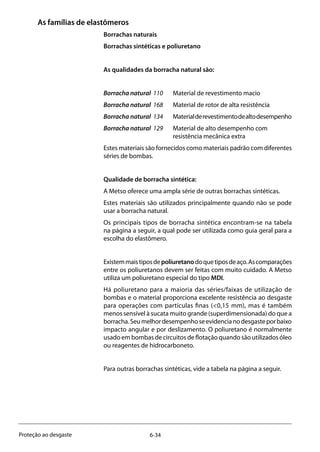 6-34Proteção ao desgaste
As famílias de elastômeros
Borrachas naturais
Borrachas sintéticas e poliuretano
As qualidades da borracha natural são:
Borracha natural 110	 Material de revestimento macio
Borracha natural 168	 Material de rotor de alta resistência
Borracha natural 134	 Materialderevestimentodealtodesempenho
Borracha natural 129	 Material de alto desempenho com 		
	 resistência mecânica extra
Estes materiais são fornecidos como materiais padrão com diferentes
séries de bombas.
Qualidade de borracha sintética:
A Metso oferece uma ampla série de outras borrachas sintéticas.
Estes materiais são utilizados principalmente quando não se pode
usar a borracha natural.
Os principais tipos de borracha sintética encontram-se na tabela
na página a seguir, a qual pode ser utilizada como guia geral para a
escolha do elastômero.
Existemmaistiposdepoliuretanodoquetiposdeaço.Ascomparações
entre os poliuretanos devem ser feitas com muito cuidado. A Metso
utiliza um poliuretano especial do tipo MDI.
Há poliuretano para a maioria das séries/faixas de utilização de
bombas e o material proporciona excelente resistência ao desgaste
para operações com partículas finas (<0,15 mm), mas é também
menos sensível à sucata muito grande (superdimensionada) do que a
borracha.Seumelhordesempenhoseevidencianodesgasteporbaixo
impacto angular e por deslizamento. O poliuretano é normalmente
usado em bombas de circuitos de flotação quando são utilizados óleo
ou reagentes de hidrocarboneto.
Para outras borrachas sintéticas, vide a tabela na página a seguir.
 
