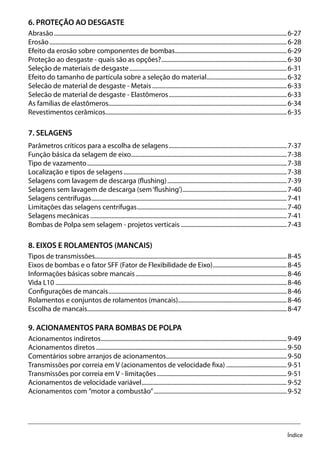 Índice
6. PROTEÇÃO AO DESGASTE
Abrasão...........................................................................................................................................................6-27
Erosão..............................................................................................................................................................6-28
Efeito da erosão sobre componentes de bombas...........................................................................6-29
Proteção ao desgaste - quais são as opções?....................................................................................6-30
Seleção de materiais de desgaste.........................................................................................................6-31
Efeito do tamanho de partícula sobre a seleção do material......................................................6-32
Selecão de material de desgaste - Metais..........................................................................................6-33
Selecão de material de desgaste - Elastômeros...............................................................................6-33
As famílias de elastômeros......................................................................................................................6-34
Revestimentos cerâmicos.........................................................................................................................6-35
7. SELAGENS
Parâmetros críticos para a escolha de selagens...............................................................................7-37
Função básica da selagem de eixo........................................................................................................7-38
Tipo de vazamento.....................................................................................................................................7-38
Localização e tipos de selagens.............................................................................................................7-38
Selagens com lavagem de descarga (flushing)................................................................................7-39
Selagens sem lavagem de descarga (sem‘flushing’)......................................................................7-40
Selagens centrífugas..................................................................................................................................7-41
Limitações das selagens centrífugas....................................................................................................7-40
Selagens mecânicas...................................................................................................................................7-41
Bombas de Polpa sem selagem - projetos verticais.......................................................................7-43
8. EIXOS E ROLAMENTOS (MANCAIS)
Tipos de transmissões...............................................................................................................................8-45
Eixos de bombas e o fator SFF (Fator de Flexibilidade de Eixo)..................................................8-45
Informações básicas sobre mancais.....................................................................................................8-46
Vida L10..........................................................................................................................................................8-46
Configurações de mancais.......................................................................................................................8-46
Rolamentos e conjuntos de rolamentos (mancais).........................................................................8-46
Escolha de mancais.....................................................................................................................................8-47
9. ACIONAMENTOS PARA BOMBAS DE POLPA
Acionamentos indiretos............................................................................................................................9-49
Acionamentos diretos...............................................................................................................................9-50
Comentários sobre arranjos de acionamentos................................................................................9-50
Transmissões por correia em V (acionamentos de velocidade fixa).........................................9-51
Transmissões por correia em V - limitações.......................................................................................9-51
Acionamentos de velocidade variável.................................................................................................9-52
Acionamentos com ”motor a combustão”.........................................................................................9-52
 