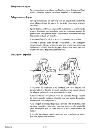 7-40Selagens
Selagens sem água
Paraproporcionarumaselagemconfiávelsemáguadedescarga(flush
water), utilizamos selagens centrífugas (expellers ou expelidores).
Selagens centrífugas
Um expeller utilizado em conjunto com um alojamento preenchido
com selagem (caixa de gaxetas) é descrito como uma selagem
centrífuga.
Apesardeseloscentrífugosexistiremhámuitosanos,sórecentemente
é que o desenho e a tecnologia de materiais avançaram a ponto de
permitir que uma grande parcela das Bombas de Polpa fornecidas
hoje em dia incluam um expeller.
O selo centrífugo só é eficaz quando a bomba está em operação.
Quando a bomba está parada (estacionária), uma selagem
convencional estática é proporcionada pela selagem do eixo, mas
utiliza menor número de anéis de gaxeta de enchimento do que num
alojamento (caixa de gaxetas) convencional.
Descrição – Expeller
O ‘expeller’ ou expelidor é, na verdade, um rotor secundário
posicionado atrás do rotor principal, alojado em sua própria câmara
de selagem, próximo à carcaça principal da bomba.
Funcionando em série com as vanes de expulsão da capa traseira
do rotor, o expeller evita que o liquido vaze para a caixa de gaxetas,
assegurando uma selagem seca.
“Essa selagem é conseguida porque a pressão total produzida pelas
vanes de expulsão e pelo rotor é maior do que a pressão produzida
pelas vanes principais do rotor, somada à altura manométrica da
sucção.”
A pressão da caixa de gaxetas, com um selo centrífugo, se reduz,
portanto, à pressão atmosférica
 