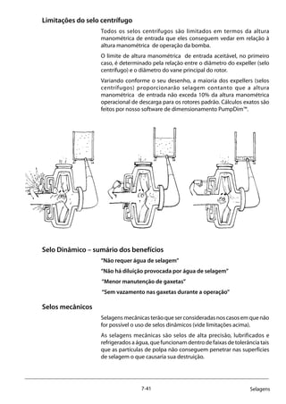 7-41 Selagens
Limitações do selo centrífugo
Todos os selos centrífugos são limitados em termos da altura
manométrica de entrada que eles conseguem vedar em relação à
altura manométrica de operação da bomba.
O limite de altura manométrica de entrada aceitável, no primeiro
caso, é determinado pela relação entre o diâmetro do expeller (selo
centrífugo) e o diâmetro do vane principal do rotor.
Variando conforme o seu desenho, a maioria dos expellers (selos
centrífugos) proporcionarão selagem contanto que a altura
manométrica de entrada não exceda 10% da altura manométrica
operacional de descarga para os rotores padrão. Cálculos exatos são
feitos por nosso software de dimensionamento PumpDim™.
Selo Dinâmico – sumário dos benefícios
“Não requer água de selagem”
“Não há diluição provocada por água de selagem”
“Menor manutenção de gaxetas”
“Sem vazamento nas gaxetas durante a operação”
Selos mecânicos
Selagens mecânicas terão que ser consideradas nos casos em que não
for possível o uso de selos dinâmicos (vide limitações acima).
As selagens mecânicas são selos de alta precisão, lubrificados e
refrigerados a água, que funcionam dentro de faixas de tolerância tais
que as partículas de polpa não conseguem penetrar nas superfícies
de selagem o que causaria sua destruição.
 