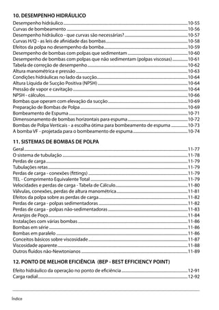 Índice
10. DESEMPENHO HIDRÁULICO
Desempenho hidráulico.........................................................................................................................10-55
Curvas de bombeamento......................................................................................................................10-56
Desempenho hidráulico - que curvas são necessárias?..............................................................10-57
Curvas H/Q - as leis de afinidade das bombas................................................................................10-58
Efeitos da polpa no desempenho da bomba..................................................................................10-59
Desempenho de bombas com polpas que sedimentam...........................................................10-60
Desempenho de bombas com polpas que não sedimentam (polpas viscosas)................10-61
Tabela de correção de desempenho..................................................................................................10-62
Altura manométrica e pressão.............................................................................................................10-63
Condições hidráulicas no lado da sucção........................................................................................10-64
Altura Líquida de Sucção Positiva (NPSH)........................................................................................10-64
Pressão de vapor e cavitação................................................................................................................10-64
NPSH - cálculos...........................................................................................................................................10-66
Bombas que operam com elevação da sucção..............................................................................10-69
Preparação de Bombas de Polpa.........................................................................................................10-69
Bombeamento de Espuma....................................................................................................................10-71
Dimensonamento de bombas horizontais para espuma...........................................................10-72
Bombas de Polpa Verticais - a escolha ótima para bombeamento de espuma.................10-73
A bomba VF - projetada para o bombeamento de espuma......................................................10-74
11. SISTEMAS DE BOMBAS DE POLPA
Geral...............................................................................................................................................................11-77
O sistema de tubulação..........................................................................................................................11-78
Perdas de carga..........................................................................................................................................11-79
Tubulações retas........................................................................................................................................11-79
Perdas de carga - conexões (fittings).................................................................................................11-79
TEL - Comprimento Equivalente Total...............................................................................................11-79
Velocidades e perdas de carga - Tabela de Cálculo.......................................................................11-80
Válvulas, conexões, perdas de altura manométrica......................................................................11-81
Efeitos da polpa sobre as perdas de carga.......................................................................................11-82
Perdas de carga - polpas sedimentadoras.......................................................................................11-82
Perdas de carga - polpas não-sedimentadoras..............................................................................11-83
Arranjos de Poço........................................................................................................................................11-84
Instalações com várias bombas...........................................................................................................11-86
Bombas em série.......................................................................................................................................11-86
Bombas em paralelo................................................................................................................................11-86
Conceitos básicos sobre viscosidade.................................................................................................11-87
Viscosidade aparente...............................................................................................................................11-88
Outros fluídos não-Newtonianos........................................................................................................11-89
12. PONTO DE MELHOR EFICIÊNCIA (BEP - BEST EFFICIENCY POINT)
Efeito hidráulico da operação no ponto de eficiência.................................................................12-91
Carga radial..................................................................................................................................................12-92
 