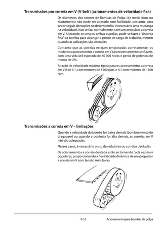 9-51 Acionamentospara bombas de polpa
Transmissões por correia em V (V-belt) (acionamentos de velocidade fixa)
Os diâmetros dos rotores de Bombas de Polpa (de metal duro ou
elastômeros) não pode ser alterado com facilidade, portanto, para
se conseguir alterações no desempenho, é necessário uma mudança
na velocidade. Isso se faz, normalmente, com um propulsor a correia
em V. Alterando-se uma ou ambas as polias, pode-se fazer a“sintonia
fina” da bomba para alcançar o ponto de carga de trabalho, mesmo
quando as aplicações são alteradas.
Contanto que as correias estejam tensionadas corretamente, os
modernos acionamentos a correia emV são extremamente confiáveis,
com uma vida útil esperada de 40 000 horas e perda de potência de
menos de 2%.
A razão de velocidade máxima típica para os acionamentos a correia
em V é de 5:1, com motores de 1500 rpm, e 4:1 com motores de 1800
rpm.
Transmissões a correia em V - limitações
Quando a velocidade da bomba for baixa demais (bombeamento de
dragagem) ou quando a potência for alta demais, as correias em V
não são adequadas.
Nesses casos, é necessário o uso de redutores ou correias dentadas.
Os acionamentos a correia dentada estão se tornando cada vez mais
populares, proporcionando a flexibilidade dinâmica de um propulsor
a correia em V com tensão mais baixa.
 