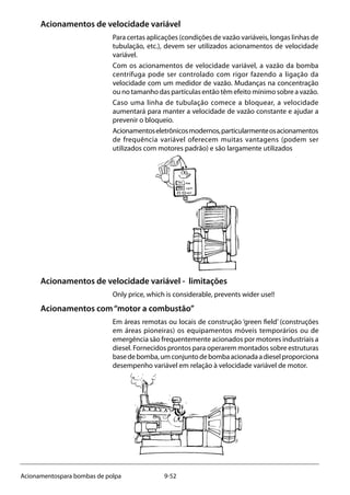 9-52Acionamentospara bombas de polpa
Acionamentos de velocidade variável
Para certas aplicações (condições de vazão variáveis, longas linhas de
tubulação, etc.), devem ser utilizados acionamentos de velocidade
variável.
Com os acionamentos de velocidade variável, a vazão da bomba
centrífuga pode ser controlado com rigor fazendo a ligação da
velocidade com um medidor de vazão. Mudanças na concentração
ou no tamanho das partículas então têm efeito mínimo sobre a vazão.
Caso uma linha de tubulação comece a bloquear, a velocidade
aumentará para manter a velocidade de vazão constante e ajudar a
prevenir o bloqueio.
Acionamentoseletrônicosmodernos,particularmenteosacionamentos
de frequência variável oferecem muitas vantagens (podem ser
utilizados com motores padrão) e são largamente utilizados
Acionamentos de velocidade variável - limitações
Only price, which is considerable, prevents wider use!!
Acionamentos com“motor a combustão”
Em áreas remotas ou locais de construção ‘green field’ (construções
em áreas pioneiras) os equipamentos móveis temporários ou de
emergência são frequentemente acionados por motores industriais a
diesel. Fornecidos prontos para operarem montados sobre estruturas
basedebomba,umconjuntodebombaacionadaadieselproporciona
desempenho variável em relação à velocidade variável de motor.
 